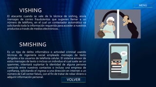 VISHING
El atacante cuando se vale de la técnica de vishing, envía
mensajes de correo fraudulentos que sugieren llamar a un
número de teléfono, en el cual un contestador automático va
solicitando toda la información requerida para acceder a nuestros
productos a través de medios electrónicos.
SMISHING
Es un tipo de delito informático o actividad criminal usando
técnicas de ingeniería social empleado mensajes de texto
dirigidos a los usuarios de telefonía celular. El sistema emisor de
estos mensajes de texto o incluso un individuo el cual suele ser un
spammer, intentará suplantar la identidad de alguna persona
conocida entre nuestros contactos o incluso una empresa de
confianza, solicitando el ingreso a una dirección en internet o un
número de Call center falsos, con el fin de tratar de robar dinero o
adquirir información personal.
VOLVER
MENÚ
 