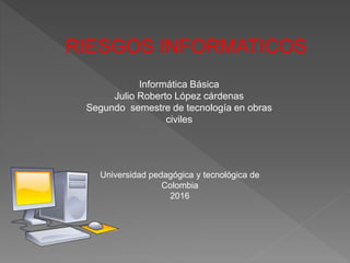 RIESGOS INFORMATICOS
Informática Básica
Julio Roberto López cárdenas
Segundo semestre de tecnología en obras
civiles
Universidad pedagógica y tecnológica de
Colombia
2016
 