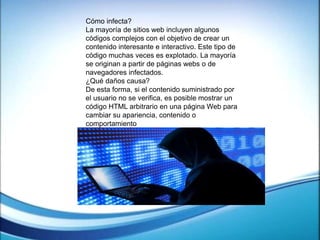 Cómo infecta?
La mayoría de sitios web incluyen algunos
códigos complejos con el objetivo de crear un
contenido interesante e interactivo. Este tipo de
código muchas veces es explotado. La mayoría
se originan a partir de páginas webs o de
navegadores infectados.
¿Qué daños causa?
De esta forma, si el contenido suministrado por
el usuario no se verifica, es posible mostrar un
código HTML arbitrario en una página Web para
cambiar su apariencia, contenido o
comportamiento
 