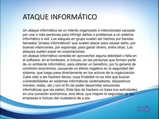 Un ataque informático es un intento organizado e intencionado causado
por una o más personas para infringir daños o problemas a un sistema
informático o red. Los ataques en grupo suelen ser hechos por bandas
llamados "piratas informáticos" que suelen atacar para causar daño, por
buenas intenciones, por espionaje, para ganar dinero, entre otras. Los
ataques suelen pasar en corporaciones.
Un ataque informático consiste en aprovechar alguna debilidad o falla en
el software, en el hardware, e incluso, en las personas que forman parte
de un ambiente informático; para obtener un beneficio, por lo general de
condición económica, causando un efecto negativo en la seguridad del
sistema, que luego pasa directamente en los activos de la organización.
Cabe citar a los hackers éticos, cuya finalidad no es otra que buscar
vulnerabilidades en sistemas informáticos (ordenadores, dispositivos
móviles, redes, etc.) con el fin de poder desarrollar soluciones
informáticas que las palien. Este tipo de hackers no basa sus actividades
en una lucración económica, sino ética, que mejore la seguridad de las
empresas e incluso del ciudadano de a pie.
ATAQUE INFORMÁTICO
 