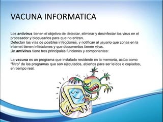 VACUNA INFORMATICA
Los antivirus tienen el objetivo de detectar, eliminar y desinfectar los virus en el
procesador y bloquearlos para que no entren.
Detectan las vías de posibles infecciones, y notifican al usuario que zonas en la
internet tienen infecciones y que documentos tienen virus.
Un antivirus tiene tres principales funciones y componentes:
La vacuna es un programa que instalado residente en la memoria, actúa como
"filtro" de los programas que son ejecutados, abiertos para ser leídos o copiados,
en tiempo real.
 