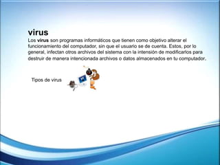 virus
Los virus son programas informáticos que tienen como objetivo alterar el
funcionamiento del computador, sin que el usuario se de cuenta. Estos, por lo
general, infectan otros archivos del sistema con la intensión de modificarlos para
destruir de manera intencionada archivos o datos almacenados en tu computador.
Tipos de virus
 