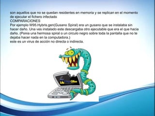 son aquellos que no se quedan residentes en memoria y se replican en el momento
de ejecutar el fichero infectado
COMPARACIONES
Por ejemplo W95.Hybris.gen(Gusano Spiral) era un gusano que se instalaba sin
hacer daño. Una ves instalado este descargaba otro ejecutable que era el que hacia
daño. (Ponia una hermosa spiral o un circulo negro sobre toda la pantalla que no te
dejaba hacer nada en la computadora.)
este es un virus de acción no directa o indirecta.
 