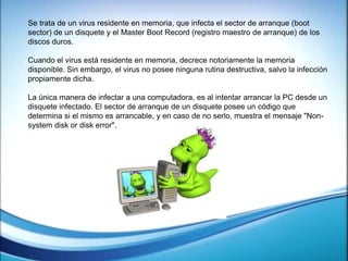 Se trata de un virus residente en memoria, que infecta el sector de arranque (boot
sector) de un disquete y el Master Boot Record (registro maestro de arranque) de los
discos duros.
Cuando el virus está residente en memoria, decrece notoriamente la memoria
disponible. Sin embargo, el virus no posee ninguna rutina destructiva, salvo la infección
propiamente dicha.
La única manera de infectar a una computadora, es al intentar arrancar la PC desde un
disquete infectado. El sector de arranque de un disquete posee un código que
determina si el mismo es arrancable, y en caso de no serlo, muestra el mensaje "Non-
system disk or disk error".
 
