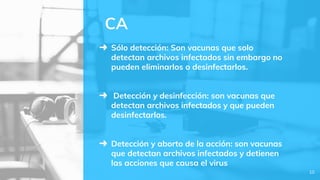 ➜ Sólo detección: Son vacunas que solo
detectan archivos infectados sin embargo no
pueden eliminarlos o desinfectarlos.
➜ Detección y desinfección: son vacunas que
detectan archivos infectados y que pueden
desinfectarlos.
➜ Detección y aborto de la acción: son vacunas
que detectan archivos infectados y detienen
las acciones que causa el virus
CA
10
 