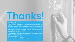 Thanks!BIBLIOGRAFIA •
https://www.codejobs.biz/www/lib/files/images/1b12e
2fd45307d2.jpg • https://www.google.com.co/search
•
http://giiovannalara.blogspot.com.co/2012/02/vacuna
s-informaticas.html •
http://www.consumer.es/web/es/tecnologia/software/
2008/04/28/176082.php
You can find me at:
Robinson.ramirez02@uptc.edu.co
13
 