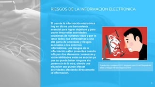 RIESGOS DE LA INFORMACION ELECTRONICA
El uso de la información electrónica
hoy en día es una herramienta
esencial para lograr objetivos y para
poder desarrollar actividades
cotidianas de nuestras vidas y por lo
tanto todos nos enfrentamos a una
alta gama de amenazas y riesgos
asociados a los entornos
informáticos. Los riesgos de la
información están presentes cuando
influyen dos elementos :amenazas y
vulnerabilidades estas se asocian ya
que no puede haber ninguna sin
presencia de la otra; siendo una
situación que puede afectar
actividades afectando directamente
la información.
2
Fuente:http://pnajera10311.blogspot.com/2014/03/oportunid
ades-y-riesgos-de-los-negocios.html
 