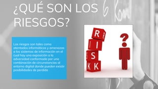 ¿QUÉ SON LOS
RIESGOS?
Los riesgos son tales como
atentados informáticos y amenazas
a los sistemas de información en el
cual hay una exposición a la
adversidad conformada por una
combinación de circunstancias al
entorno digital donde pueden existir
posibilidades de perdida
3
 