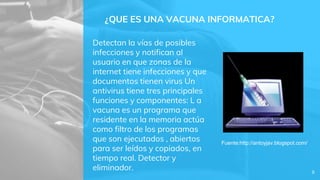 ¿QUE ES UNA VACUNA INFORMATICA?
Detectan la vías de posibles
infecciones y notifican al
usuario en que zonas de la
internet tiene infecciones y que
documentos tienen virus Un
antivirus tiene tres principales
funciones y componentes: L a
vacuna es un programa que
residente en la memoria actúa
como filtro de los programas
que son ejecutados , abiertos
para ser leídos y copiados, en
tiempo real. Detector y
eliminador. 8
Fuente:http://antoyjav.blogspot.com/
 