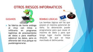 OTROS RIESGOS INFORMATICOS
GUSANOS
 Se fabrica de forma análoga
al virus con miras a
infiltrarlo en programas
legítimos de procesamiento
de datos o para modificar
odestruir los datos, pero es
diferente del virus porque no
puederegenerarse.
BOMBAS LOGICAS
Las bombas lógicas son las que
poseen el máximo potencial de
daño. Su detonación puede
programarse para que cause el
máximo de daño y para que
tenga lugar mucho tiempo
después de que se haya
marchado el delincuente.
 