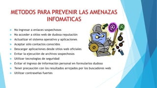 METODOS PARA PREVENIR LAS AMENAZAS
INFOMATICAS
 No ingresar a enlaces sospechosos
 No acceder a sitios web de dudosa reputación
 Actualizar el sistema operativo y aplicaciones
 Aceptar sólo contactos conocidos
 Descargar aplicaciones desde sitios web oficiales
 Evitar la ejecución de archivos sospechosos
 Utilizar tecnologías de seguridad
 Evitar el ingreso de información personal en formularios dudoso
 Tener precaución con los resultados arrojados por los buscadores web
 Utilizar contraseñas fuertes
 