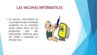 LAS VACUNAS INFORMATICAS
 La vacuna informática es
un programa que instalado
residente en la memoria
actúa como filtro de los
programas que son
ejecutados, abiertos para
ser leídos o copiados en
tiempo real
 