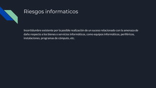 Riesgos informaticos
Incertidumbre existente por la posible realización de un suceso relacionado con la amenaza de
daño respecto a los bienes o servicios informáticos, como equipos informáticos, periféricos,
instalaciones, programas de cómputo, etc.
 