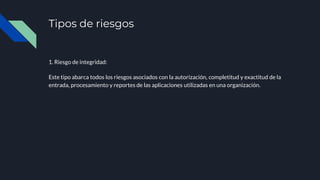 Tipos de riesgos
1. Riesgo de integridad:
Este tipo abarca todos los riesgos asociados con la autorización, completitud y exactitud de la
entrada, procesamiento y reportes de las aplicaciones utilizadas en una organización.
 
