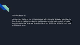 2. Riesgos de relación:
Los riesgos de relación se refieren al uso oportuno de la información creada por una aplicación.
Estos riesgos se relacionan directamente a la información de toma de decisiones (Información y
datos correctos de una persona/proceso/sistema correcto en el tiempo preciso permiten tomar
decisiones correctas).
 