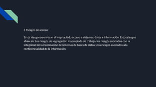 3 Riesgos de acceso:
Estos riesgos se enfocan al inapropiado acceso a sistemas, datos e información. Estos riesgos
abarcan: Los riesgos de segregación inapropiada de trabajo, los riesgos asociados con la
integridad de la información de sistemas de bases de datos y los riesgos asociados a la
confidencialidad de la información.
 