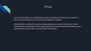 Virus
Los Virus Informáticos son sencillamente programas maliciosos (malwares) que “infectan” a
otros archivos del sistema con la intención de modificarlo o dañarlo.
Dicha infección consiste en incrustar su código malicioso en el interior del archivo “víctima”
(normalmente un ejecutable) de forma que a partir de ese momento dicho ejecutable pasa a ser
portador del virus y por tanto, una nueva fuente de infección.
 