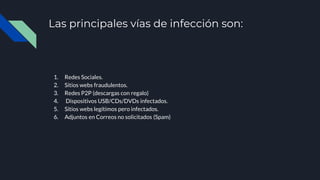 Las principales vías de infección son:
1. Redes Sociales.
2. Sitios webs fraudulentos.
3. Redes P2P (descargas con regalo)
4. Dispositivos USB/CDs/DVDs infectados.
5. Sitios webs legítimos pero infectados.
6. Adjuntos en Correos no solicitados (Spam)
 