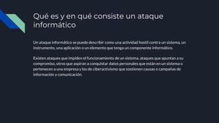 Qué es y en qué consiste un ataque
informático
Un ataque informático se puede describir como una actividad hostil contra un sistema, un
instrumento, una aplicación o un elemento que tenga un componente informático.
Existen ataques que impiden el funcionamiento de un sistema, ataques que apuntan a su
compromiso, otros que aspiran a conquistar datos personales que están en un sistema o
pertenecen a una empresa y los de ciberactivismo que sostienen causas o campañas de
información y comunicación.
 