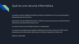 Qué es una vacuna informática
Los antivirus tienen el objetivo de detectar, eliminar y desinfectar los virus en el procesador y
bloquearlos para que no entren.
Detectan las vías de posibles infecciones, y notifican al usuario que zonas en la internet tienen
infecciones y que documentos tienen virus.
Un antivirus tiene tres principales funciones y componentes:
La vacuna es un programa que instalado residente en la memoria, actúa como "filtro" de los
programas que son ejecutados, abiertos para ser leídos o copiados, en tiempo real.
detector y eliminador
 