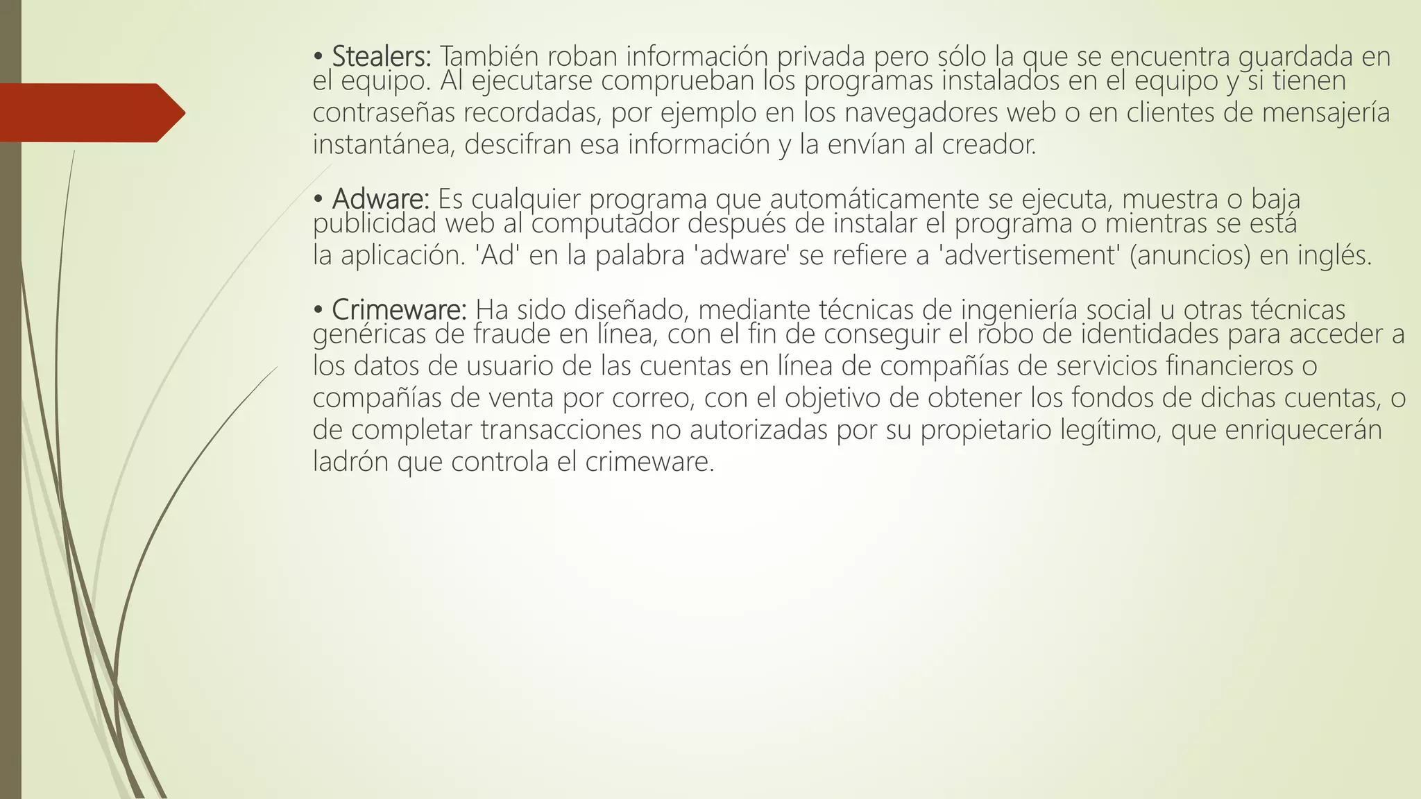 • Stealers: También roban información privada pero sólo la que se encuentra guardada en
el equipo. Al ejecutarse comprueban los programas instalados en el equipo y si tienen
contraseñas recordadas, por ejemplo en los navegadores web o en clientes de mensajería
instantánea, descifran esa información y la envían al creador.
• Adware: Es cualquier programa que automáticamente se ejecuta, muestra o baja
publicidad web al computador después de instalar el programa o mientras se está
la aplicación. 'Ad' en la palabra 'adware' se refiere a 'advertisement' (anuncios) en inglés.
• Crimeware: Ha sido diseñado, mediante técnicas de ingeniería social u otras técnicas
genéricas de fraude en línea, con el fin de conseguir el robo de identidades para acceder a
los datos de usuario de las cuentas en línea de compañías de servicios financieros o
compañías de venta por correo, con el objetivo de obtener los fondos de dichas cuentas, o
de completar transacciones no autorizadas por su propietario legítimo, que enriquecerán
ladrón que controla el crimeware.
 