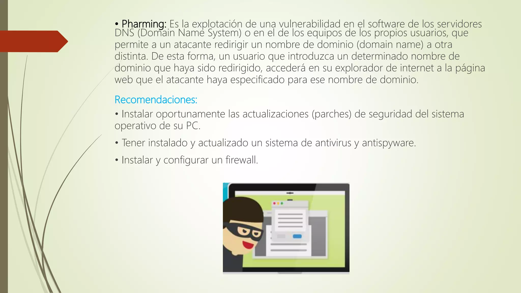 • Pharming: Es la explotación de una vulnerabilidad en el software de los servidores
DNS (Domain Name System) o en el de los equipos de los propios usuarios, que
permite a un atacante redirigir un nombre de dominio (domain name) a otra
distinta. De esta forma, un usuario que introduzca un determinado nombre de
dominio que haya sido redirigido, accederá en su explorador de internet a la página
web que el atacante haya especificado para ese nombre de dominio.
Recomendaciones:
• Instalar oportunamente las actualizaciones (parches) de seguridad del sistema
operativo de su PC.
• Tener instalado y actualizado un sistema de antivirus y antispyware.
• Instalar y configurar un firewall.
 