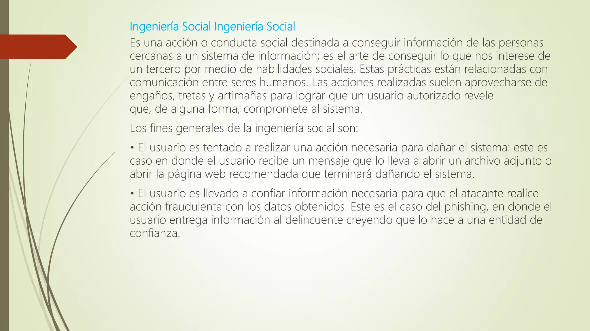 Ingeniería Social Ingeniería Social
Es una acción o conducta social destinada a conseguir información de las personas
cercanas a un sistema de información; es el arte de conseguir lo que nos interese de
un tercero por medio de habilidades sociales. Estas prácticas están relacionadas con
comunicación entre seres humanos. Las acciones realizadas suelen aprovecharse de
engaños, tretas y artimañas para lograr que un usuario autorizado revele
que, de alguna forma, compromete al sistema.
Los fines generales de la ingeniería social son:
• El usuario es tentado a realizar una acción necesaria para dañar el sistema: este es
caso en donde el usuario recibe un mensaje que lo lleva a abrir un archivo adjunto o
abrir la página web recomendada que terminará dañando el sistema.
• El usuario es llevado a confiar información necesaria para que el atacante realice
acción fraudulenta con los datos obtenidos. Este es el caso del phishing, en donde el
usuario entrega información al delincuente creyendo que lo hace a una entidad de
confianza.
 