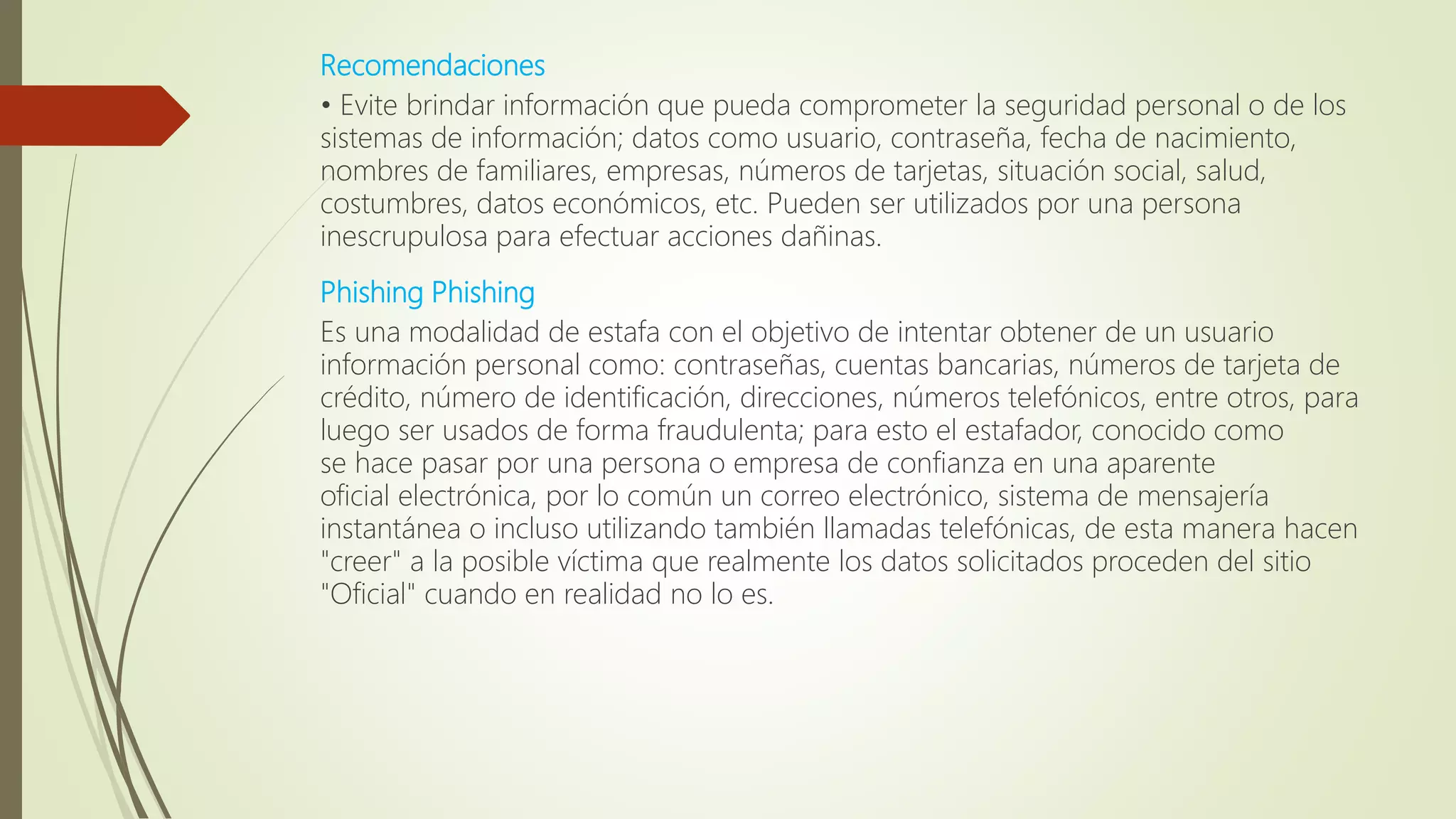 Recomendaciones
• Evite brindar información que pueda comprometer la seguridad personal o de los
sistemas de información; datos como usuario, contraseña, fecha de nacimiento,
nombres de familiares, empresas, números de tarjetas, situación social, salud,
costumbres, datos económicos, etc. Pueden ser utilizados por una persona
inescrupulosa para efectuar acciones dañinas.
Phishing Phishing
Es una modalidad de estafa con el objetivo de intentar obtener de un usuario
información personal como: contraseñas, cuentas bancarias, números de tarjeta de
crédito, número de identificación, direcciones, números telefónicos, entre otros, para
luego ser usados de forma fraudulenta; para esto el estafador, conocido como
se hace pasar por una persona o empresa de confianza en una aparente
oficial electrónica, por lo común un correo electrónico, sistema de mensajería
instantánea o incluso utilizando también llamadas telefónicas, de esta manera hacen
"creer" a la posible víctima que realmente los datos solicitados proceden del sitio
"Oficial" cuando en realidad no lo es.
 