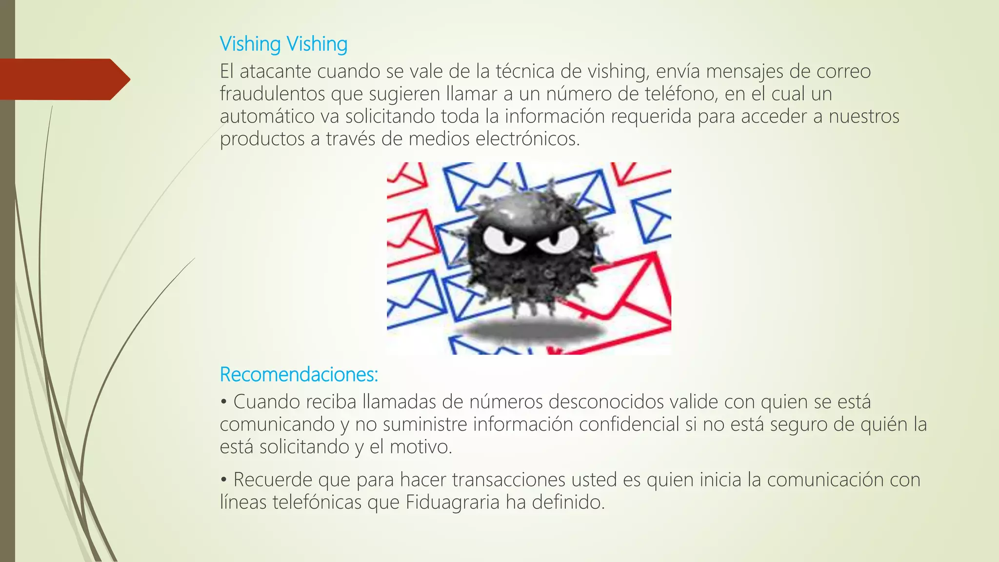 Vishing Vishing
El atacante cuando se vale de la técnica de vishing, envía mensajes de correo
fraudulentos que sugieren llamar a un número de teléfono, en el cual un
automático va solicitando toda la información requerida para acceder a nuestros
productos a través de medios electrónicos.
Recomendaciones:
• Cuando reciba llamadas de números desconocidos valide con quien se está
comunicando y no suministre información confidencial si no está seguro de quién la
está solicitando y el motivo.
• Recuerde que para hacer transacciones usted es quien inicia la comunicación con
líneas telefónicas que Fiduagraria ha definido.
 