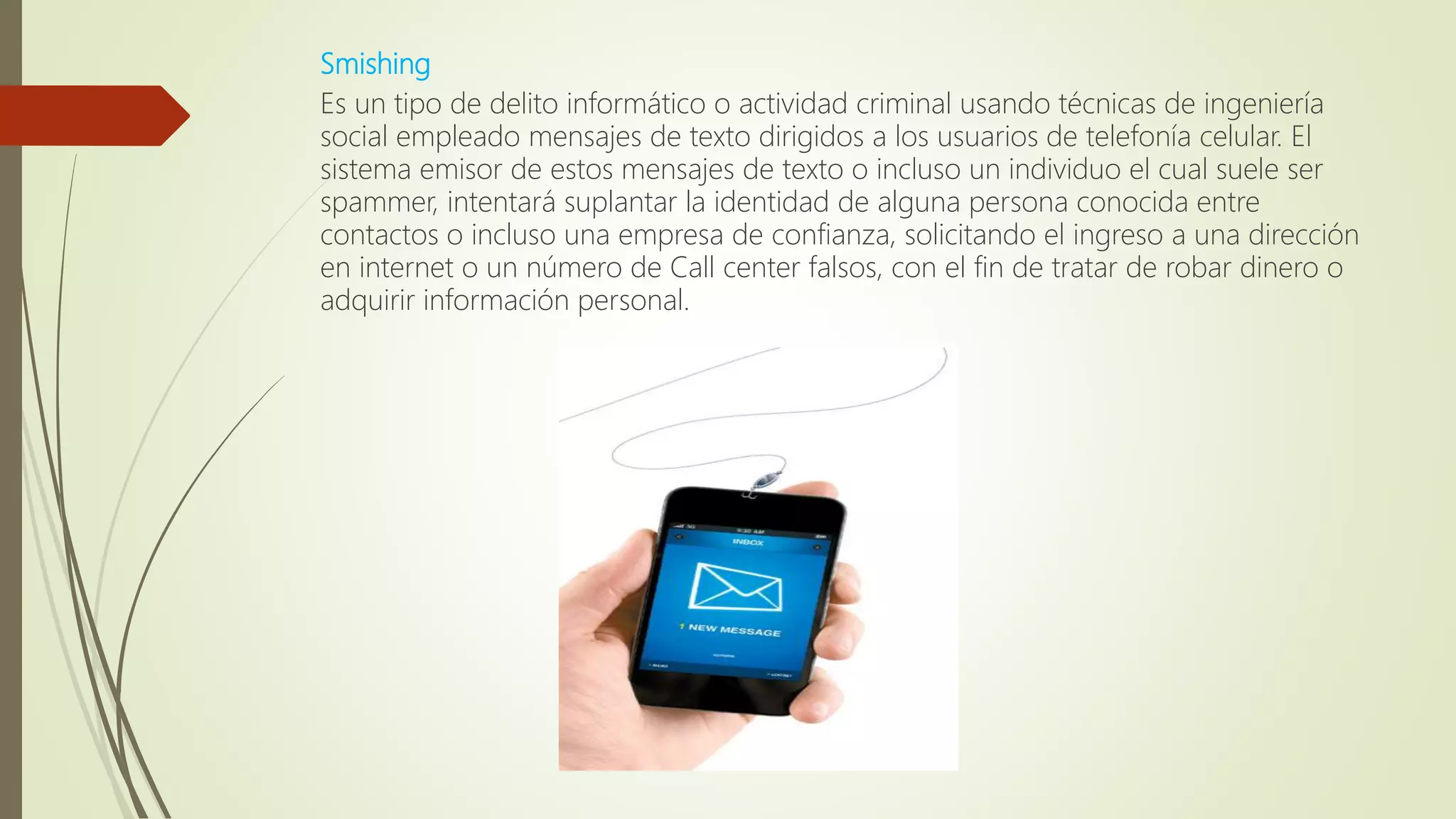 Smishing
Es un tipo de delito informático o actividad criminal usando técnicas de ingeniería
social empleado mensajes de texto dirigidos a los usuarios de telefonía celular. El
sistema emisor de estos mensajes de texto o incluso un individuo el cual suele ser
spammer, intentará suplantar la identidad de alguna persona conocida entre
contactos o incluso una empresa de confianza, solicitando el ingreso a una dirección
en internet o un número de Call center falsos, con el fin de tratar de robar dinero o
adquirir información personal.
 