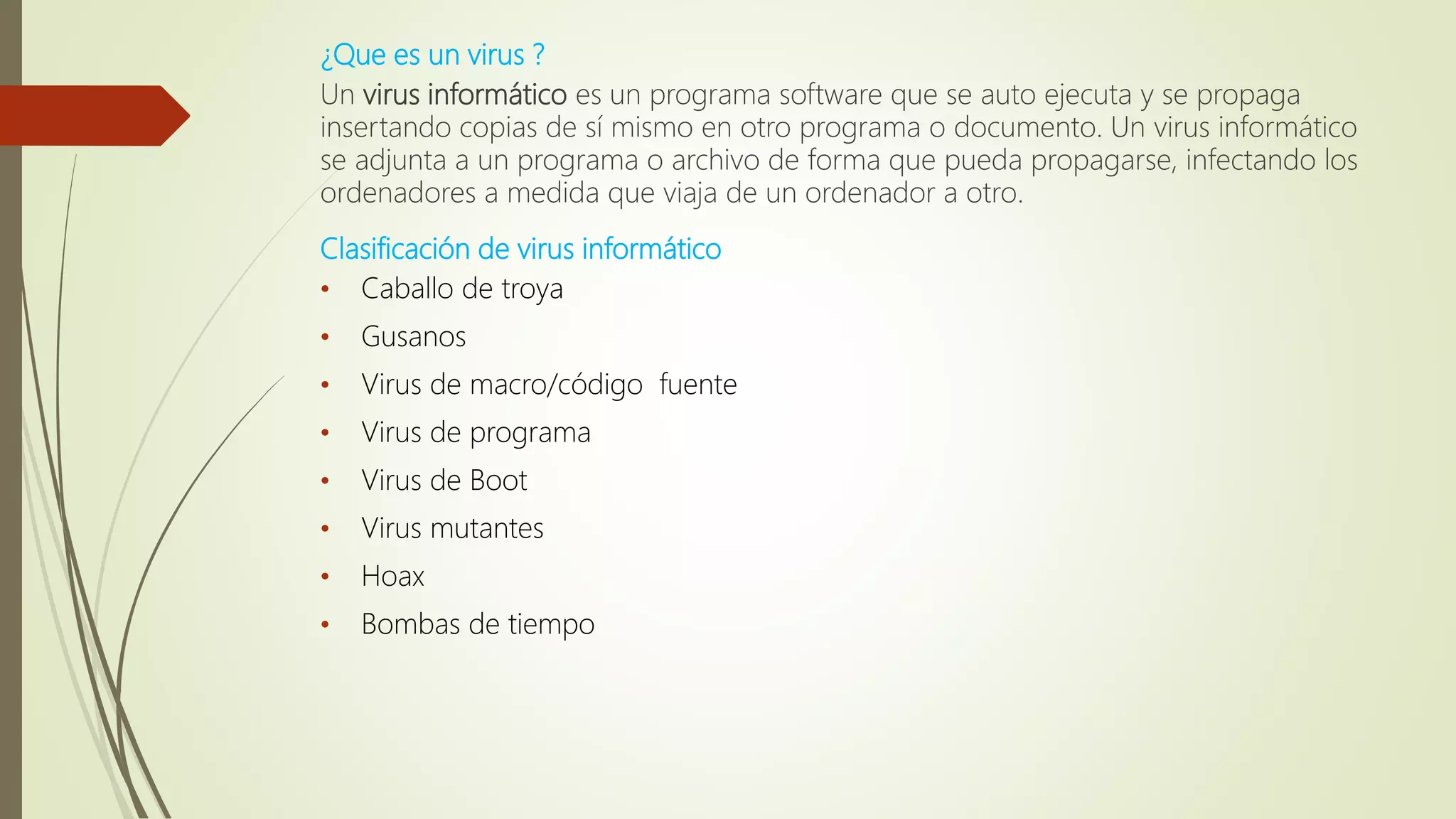 ¿Que es un virus ?
Un virus informático es un programa software que se auto ejecuta y se propaga
insertando copias de sí mismo en otro programa o documento. Un virus informático
se adjunta a un programa o archivo de forma que pueda propagarse, infectando los
ordenadores a medida que viaja de un ordenador a otro.
Clasificación de virus informático
• Caballo de troya
• Gusanos
• Virus de macro/código fuente
• Virus de programa
• Virus de Boot
• Virus mutantes
• Hoax
• Bombas de tiempo
 