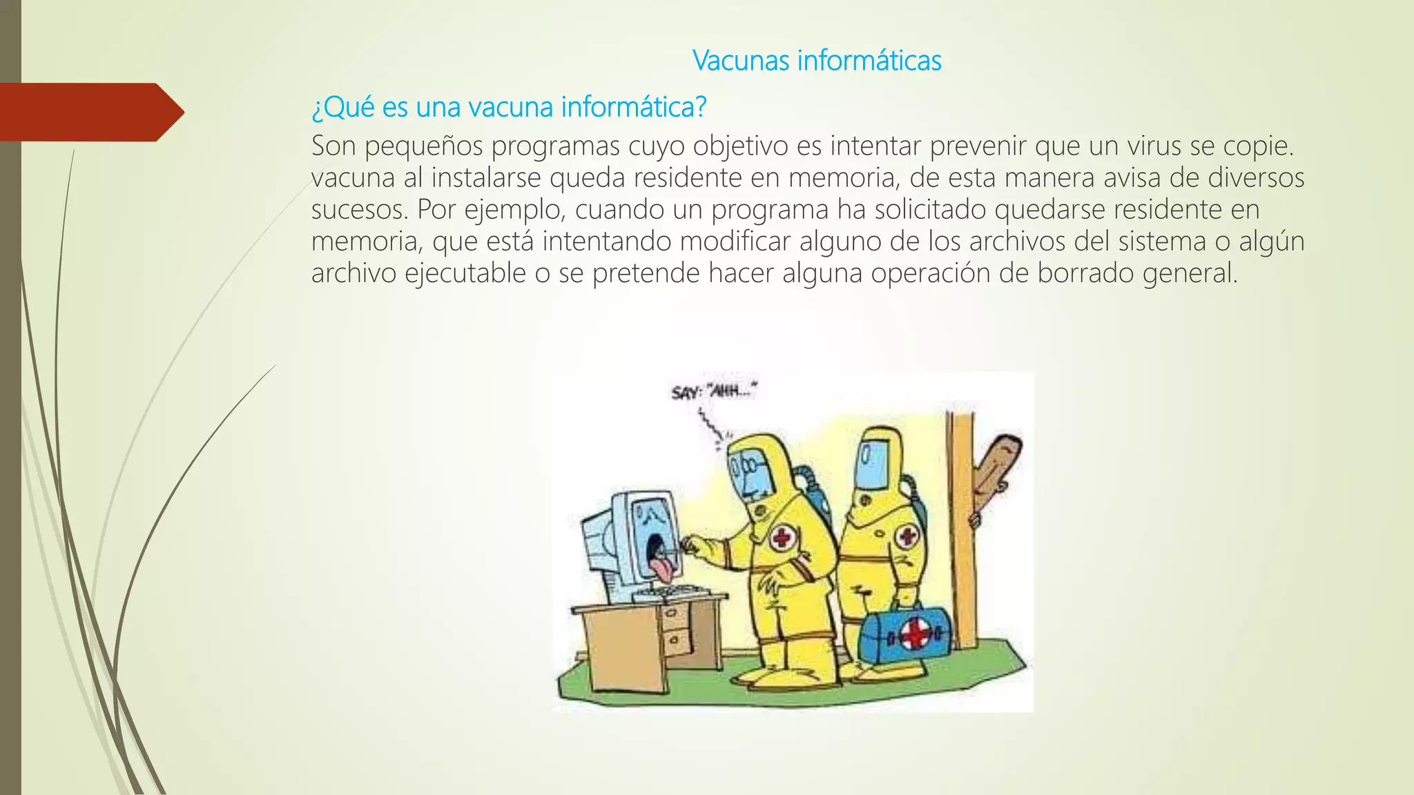 Vacunas informáticas
¿Qué es una vacuna informática?
Son pequeños programas cuyo objetivo es intentar prevenir que un virus se copie.
vacuna al instalarse queda residente en memoria, de esta manera avisa de diversos
sucesos. Por ejemplo, cuando un programa ha solicitado quedarse residente en
memoria, que está intentando modificar alguno de los archivos del sistema o algún
archivo ejecutable o se pretende hacer alguna operación de borrado general.
 