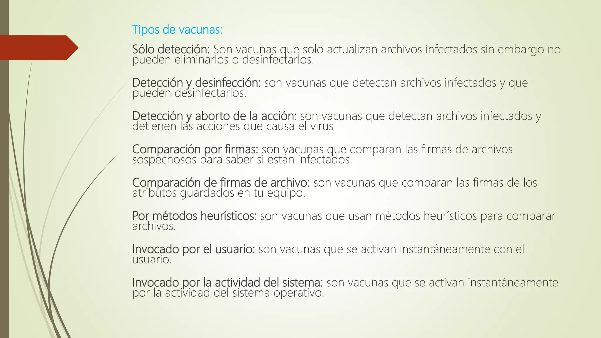 Tipos de vacunas:
Sólo detección: Son vacunas que solo actualizan archivos infectados sin embargo no
pueden eliminarlos o desinfectarlos.
Detección y desinfección: son vacunas que detectan archivos infectados y que
pueden desinfectarlos.
Detección y aborto de la acción: son vacunas que detectan archivos infectados y
detienen las acciones que causa el virus
Comparación por firmas: son vacunas que comparan las firmas de archivos
sospechosos para saber si están infectados.
Comparación de firmas de archivo: son vacunas que comparan las firmas de los
atributos guardados en tu equipo.
Por métodos heurísticos: son vacunas que usan métodos heurísticos para comparar
archivos.
Invocado por el usuario: son vacunas que se activan instantáneamente con el
usuario.
Invocado por la actividad del sistema: son vacunas que se activan instantáneamente
por la actividad del sistema operativo.
 