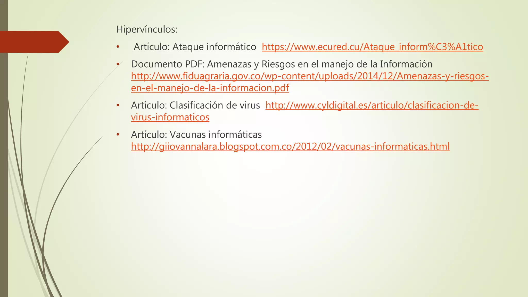 Hipervínculos:
• Artículo: Ataque informático https://www.ecured.cu/Ataque_inform%C3%A1tico
• Documento PDF: Amenazas y Riesgos en el manejo de la Información
http://www.fiduagraria.gov.co/wp-content/uploads/2014/12/Amenazas-y-riesgos-
en-el-manejo-de-la-informacion.pdf
• Artículo: Clasificación de virus http://www.cyldigital.es/articulo/clasificacion-de-
virus-informaticos
• Artículo: Vacunas informáticas
http://giiovannalara.blogspot.com.co/2012/02/vacunas-informaticas.html
 