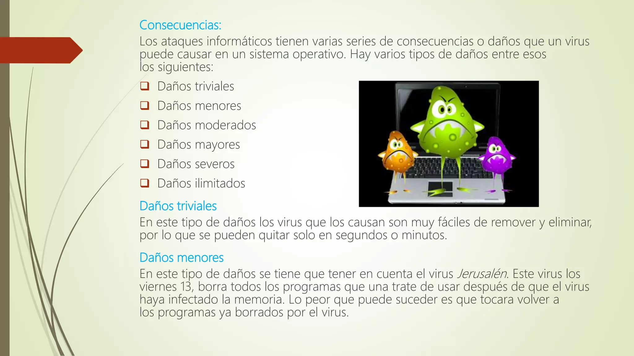 Consecuencias:
Los ataques informáticos tienen varias series de consecuencias o daños que un virus
puede causar en un sistema operativo. Hay varios tipos de daños entre esos
los siguientes:
 Daños triviales
 Daños menores
 Daños moderados
 Daños mayores
 Daños severos
 Daños ilimitados
Daños triviales
En este tipo de daños los virus que los causan son muy fáciles de remover y eliminar,
por lo que se pueden quitar solo en segundos o minutos.
Daños menores
En este tipo de daños se tiene que tener en cuenta el virus Jerusalén. Este virus los
viernes 13, borra todos los programas que una trate de usar después de que el virus
haya infectado la memoria. Lo peor que puede suceder es que tocara volver a
los programas ya borrados por el virus.
 
