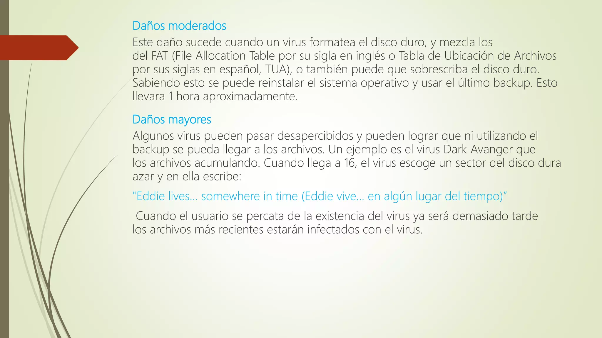 Daños moderados
Este daño sucede cuando un virus formatea el disco duro, y mezcla los
del FAT (File Allocation Table por su sigla en inglés o Tabla de Ubicación de Archivos
por sus siglas en español, TUA), o también puede que sobrescriba el disco duro.
Sabiendo esto se puede reinstalar el sistema operativo y usar el último backup. Esto
llevara 1 hora aproximadamente.
Daños mayores
Algunos virus pueden pasar desapercibidos y pueden lograr que ni utilizando el
backup se pueda llegar a los archivos. Un ejemplo es el virus Dark Avanger que
los archivos acumulando. Cuando llega a 16, el virus escoge un sector del disco dura
azar y en ella escribe:
"Eddie lives... somewhere in time (Eddie vive... en algún lugar del tiempo)”
Cuando el usuario se percata de la existencia del virus ya será demasiado tarde
los archivos más recientes estarán infectados con el virus.
 