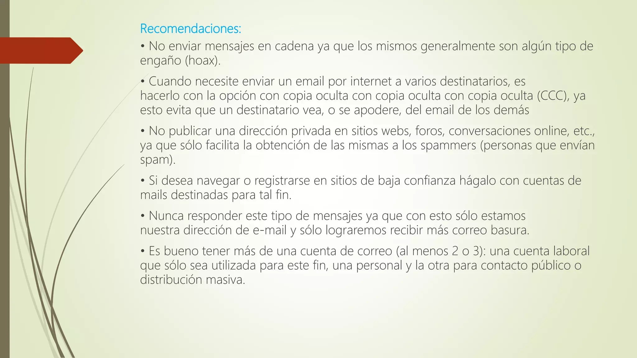 Recomendaciones:
• No enviar mensajes en cadena ya que los mismos generalmente son algún tipo de
engaño (hoax).
• Cuando necesite enviar un email por internet a varios destinatarios, es
hacerlo con la opción con copia oculta con copia oculta con copia oculta (CCC), ya
esto evita que un destinatario vea, o se apodere, del email de los demás
• No publicar una dirección privada en sitios webs, foros, conversaciones online, etc.,
ya que sólo facilita la obtención de las mismas a los spammers (personas que envían
spam).
• Si desea navegar o registrarse en sitios de baja confianza hágalo con cuentas de
mails destinadas para tal fin.
• Nunca responder este tipo de mensajes ya que con esto sólo estamos
nuestra dirección de e-mail y sólo lograremos recibir más correo basura.
• Es bueno tener más de una cuenta de correo (al menos 2 o 3): una cuenta laboral
que sólo sea utilizada para este fin, una personal y la otra para contacto público o
distribución masiva.
 