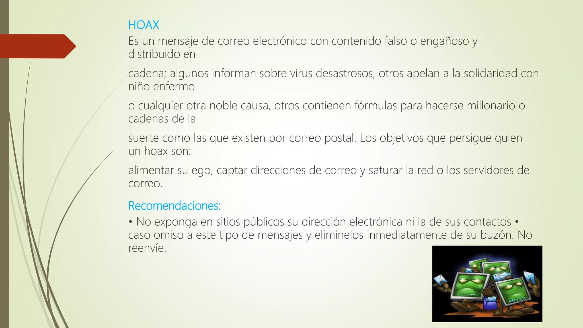 HOAX
Es un mensaje de correo electrónico con contenido falso o engañoso y
distribuido en
cadena; algunos informan sobre virus desastrosos, otros apelan a la solidaridad con
niño enfermo
o cualquier otra noble causa, otros contienen fórmulas para hacerse millonario o
cadenas de la
suerte como las que existen por correo postal. Los objetivos que persigue quien
un hoax son:
alimentar su ego, captar direcciones de correo y saturar la red o los servidores de
correo.
Recomendaciones:
• No exponga en sitios públicos su dirección electrónica ni la de sus contactos •
caso omiso a este tipo de mensajes y elimínelos inmediatamente de su buzón. No
reenvíe.
 