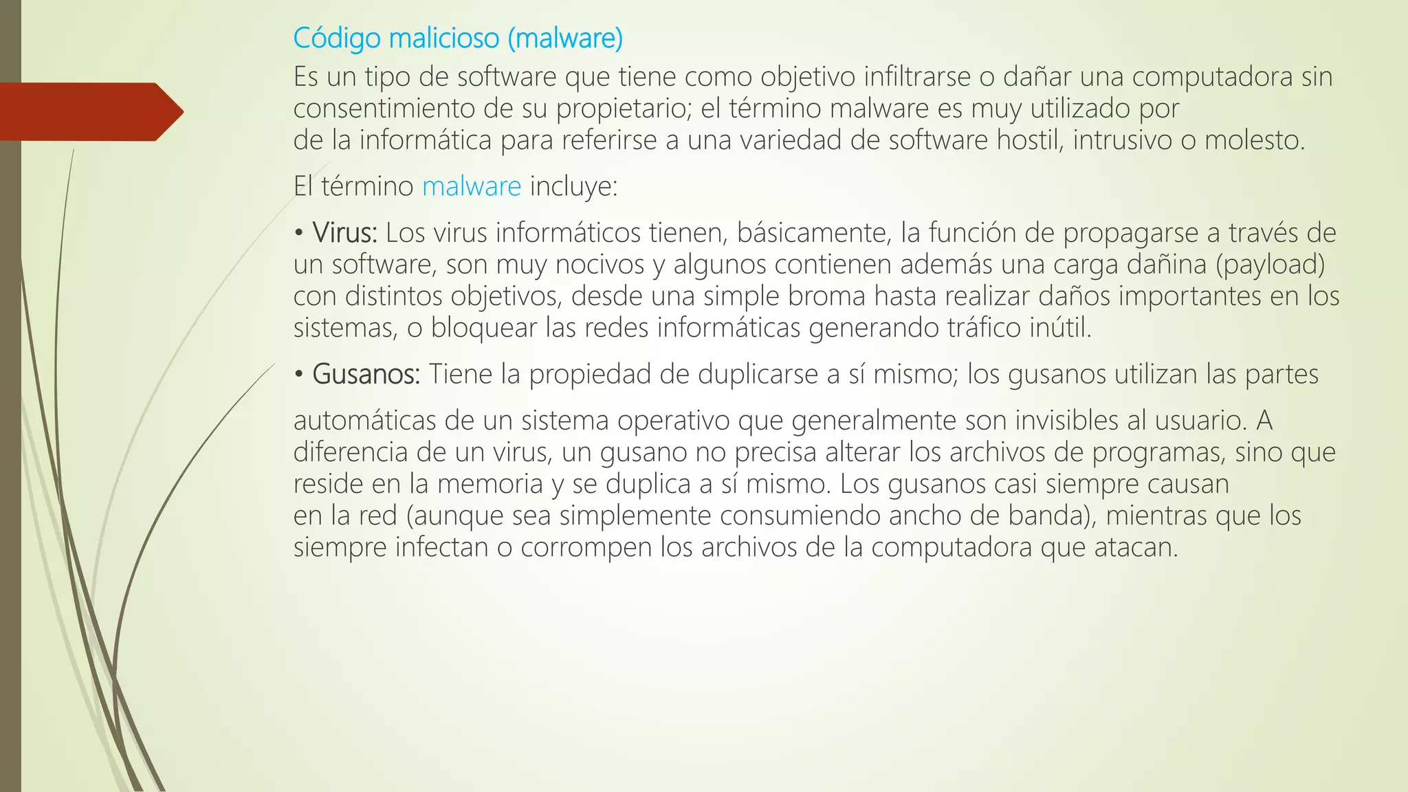 Código malicioso (malware)
Es un tipo de software que tiene como objetivo infiltrarse o dañar una computadora sin
consentimiento de su propietario; el término malware es muy utilizado por
de la informática para referirse a una variedad de software hostil, intrusivo o molesto.
El término malware incluye:
• Virus: Los virus informáticos tienen, básicamente, la función de propagarse a través de
un software, son muy nocivos y algunos contienen además una carga dañina (payload)
con distintos objetivos, desde una simple broma hasta realizar daños importantes en los
sistemas, o bloquear las redes informáticas generando tráfico inútil.
• Gusanos: Tiene la propiedad de duplicarse a sí mismo; los gusanos utilizan las partes
automáticas de un sistema operativo que generalmente son invisibles al usuario. A
diferencia de un virus, un gusano no precisa alterar los archivos de programas, sino que
reside en la memoria y se duplica a sí mismo. Los gusanos casi siempre causan
en la red (aunque sea simplemente consumiendo ancho de banda), mientras que los
siempre infectan o corrompen los archivos de la computadora que atacan.
 