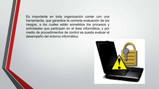 Es importante en toda organización contar con una
herramienta, que garantice la correcta evaluación de los
riesgos, a los cuales están sometidos los procesos y
actividades que participan en el área informática; y por
medio de procedimientos de control se pueda evaluar el
desempeño del entorno informático.
 
