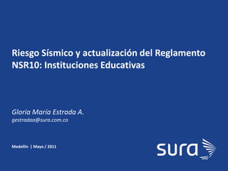 SURA
Riesgo Sísmico y actualización del Reglamento
NSR10: Instituciones Educativas
Medellín | Mayo / 2011
Gloria María Estrada A.
gestradaa@sura.com.co
 