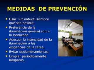 Usar  luz natural siempre que sea posible. Preferencia de la iluminación general sobre la localizada. Adecuar la intensidad de la iluminación a las exigencias de la tarea. Evitar deslumbramientos. Limpiar periódicamente lámparas. MEDIDAS  DE PREVENCIÓN 