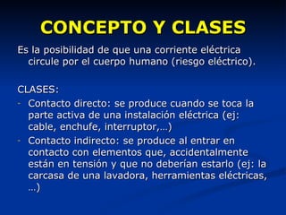 CONCEPTO Y CLASES Es la posibilidad de que una corriente eléctrica circule por el cuerpo humano (riesgo eléctrico). CLASES: Contacto directo: se produce cuando se toca la parte activa de una instalación eléctrica (ej: cable, enchufe, interruptor,…) Contacto indirecto: se produce al entrar en contacto con elementos que, accidentalmente están en tensión y que no deberían estarlo (ej: la carcasa de una lavadora, herramientas eléctricas,…) 