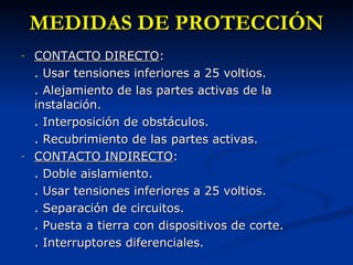 MEDIDAS DE PROTECCIÓN CONTACTO DIRECTO : . Usar tensiones inferiores a 25 voltios. . Alejamiento de las partes activas de la instalación. . Interposición de obstáculos. . Recubrimiento de las partes activas. CONTACTO INDIRECTO : . Doble aislamiento. . Usar tensiones inferiores a 25 voltios. . Separación de circuitos. . Puesta a tierra con dispositivos de corte. . Interruptores diferenciales. 