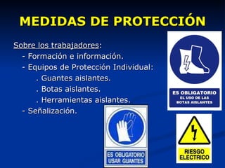 MEDIDAS DE PROTECCIÓN Sobre los trabajadores : - Formación e información. - Equipos de Protección Individual: . Guantes aislantes. . Botas aislantes. . Herramientas aislantes. - Señalización. 