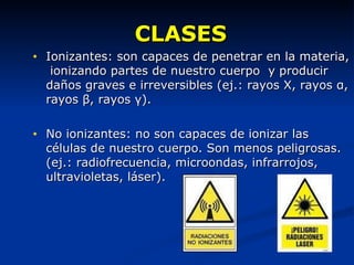 CLASES Ionizantes: son capaces de penetrar en la materia,  ionizando partes de nuestro cuerpo  y producir daños graves e irreversibles (ej.: rayos X, rayos  α , rayos  β , rayos  γ ). No ionizantes: no son capaces de ionizar las células de nuestro cuerpo. Son menos peligrosas. (ej.: radiofrecuencia, microondas, infrarrojos, ultravioletas, láser). 