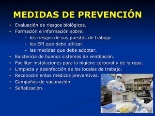MEDIDAS DE PREVENCIÓN Evaluación de riesgos biológicos. Formación e información sobre: -  los riesgos de sus puestos de trabajo. -  los EPI que debe utilizar. -  las medidas que debe adoptar.  Existencia de buenos sistemas de ventilación. Facilitar instalaciones para la higiene corporal y de la ropa. Limpieza y desinfección de los locales de trabajo. Reconocimientos médicos preventivos. Campañas de vacunación. Señalización.  