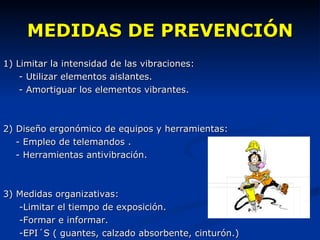 MEDIDAS DE PREVENCIÓN 1) Limitar la intensidad de las vibraciones: - Utilizar elementos aislantes. - Amortiguar los elementos vibrantes. 2) Diseño ergonómico de equipos y herramientas: - Empleo de telemandos . - Herramientas antivibración. 3) Medidas organizativas:  -Limitar el tiempo de exposición. -Formar e informar. -EPI´S ( guantes, calzado absorbente, cinturón.) 