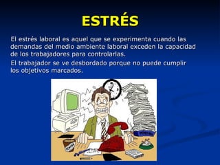 ESTRÉS El estrés laboral es aquel que se experimenta cuando las demandas del medio ambiente laboral exceden la capacidad de los trabajadores para controlarlas.  El trabajador se ve desbordado porque no puede cumplir los objetivos marcados. 