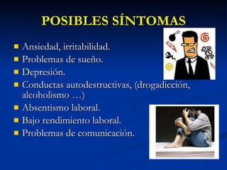 POSIBLES SÍNTOMAS Ansiedad, irritabilidad. Problemas de sueño. Depresión. Conductas autodestructivas, (drogadicción, alcoholismo …) Absentismo laboral. Bajo rendimiento laboral. Problemas de comunicación. 